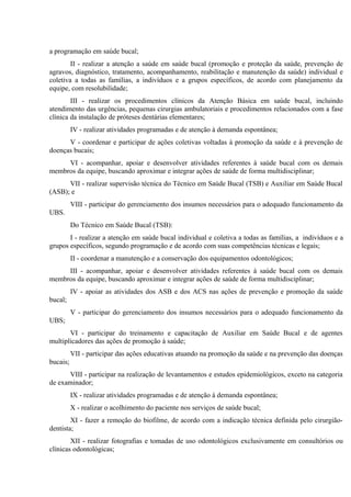 a programação em saúde bucal;
II - realizar a atenção a saúde em saúde bucal (promoção e proteção da saúde, prevenção de
agravos, diagnóstico, tratamento, acompanhamento, reabilitação e manutenção da saúde) individual e
coletiva a todas as famílias, a indivíduos e a grupos específicos, de acordo com planejamento da
equipe, com resolubilidade;
III - realizar os procedimentos clínicos da Atenção Básica em saúde bucal, incluindo
atendimento das urgências, pequenas cirurgias ambulatoriais e procedimentos relacionados com a fase
clínica da instalação de próteses dentárias elementares;
IV - realizar atividades programadas e de atenção à demanda espontânea;
V - coordenar e participar de ações coletivas voltadas à promoção da saúde e à prevenção de
doenças bucais;
VI - acompanhar, apoiar e desenvolver atividades referentes à saúde bucal com os demais
membros da equipe, buscando aproximar e integrar ações de saúde de forma multidisciplinar;
VII - realizar supervisão técnica do Técnico em Saúde Bucal (TSB) e Auxiliar em Saúde Bucal
(ASB); e
VIII - participar do gerenciamento dos insumos necessários para o adequado funcionamento da
UBS.
Do Técnico em Saúde Bucal (TSB):
I - realizar a atenção em saúde bucal individual e coletiva a todas as famílias, a indivíduos e a
grupos específicos, segundo programação e de acordo com suas competências técnicas e legais;
II - coordenar a manutenção e a conservação dos equipamentos odontológicos;
III - acompanhar, apoiar e desenvolver atividades referentes à saúde bucal com os demais
membros da equipe, buscando aproximar e integrar ações de saúde de forma multidisciplinar;
IV - apoiar as atividades dos ASB e dos ACS nas ações de prevenção e promoção da saúde
bucal;
V - participar do gerenciamento dos insumos necessários para o adequado funcionamento da
UBS;
VI - participar do treinamento e capacitação de Auxiliar em Saúde Bucal e de agentes
multiplicadores das ações de promoção à saúde;
VII - participar das ações educativas atuando na promoção da saúde e na prevenção das doenças
bucais;
VIII - participar na realização de levantamentos e estudos epidemiológicos, exceto na categoria
de examinador;
IX - realizar atividades programadas e de atenção à demanda espontânea;
X - realizar o acolhimento do paciente nos serviços de saúde bucal;
XI - fazer a remoção do biofilme, de acordo com a indicação técnica definida pelo cirurgiãodentista;
XII - realizar fotografias e tomadas de uso odontológicos exclusivamente em consultórios ou
clínicas odontológicas;

 