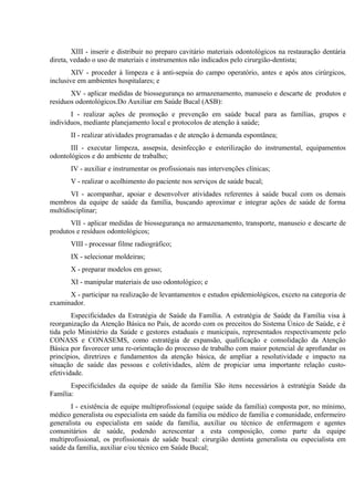XIII - inserir e distribuir no preparo cavitário materiais odontológicos na restauração dentária
direta, vedado o uso de materiais e instrumentos não indicados pelo cirurgião-dentista;
XIV - proceder à limpeza e à anti-sepsia do campo operatório, antes e após atos cirúrgicos,
inclusive em ambientes hospitalares; e
XV - aplicar medidas de biossegurança no armazenamento, manuseio e descarte de produtos e
resíduos odontológicos.Do Auxiliar em Saúde Bucal (ASB):
I - realizar ações de promoção e prevenção em saúde bucal para as famílias, grupos e
indivíduos, mediante planejamento local e protocolos de atenção à saúde;
II - realizar atividades programadas e de atenção à demanda espontânea;
III - executar limpeza, assepsia, desinfecção e esterilização do instrumental, equipamentos
odontológicos e do ambiente de trabalho;
IV - auxiliar e instrumentar os profissionais nas intervenções clínicas;
V - realizar o acolhimento do paciente nos serviços de saúde bucal;
VI - acompanhar, apoiar e desenvolver atividades referentes à saúde bucal com os demais
membros da equipe de saúde da família, buscando aproximar e integrar ações de saúde de forma
multidisciplinar;
VII - aplicar medidas de biossegurança no armazenamento, transporte, manuseio e descarte de
produtos e resíduos odontológicos;
VIII - processar filme radiográfico;
IX - selecionar moldeiras;
X - preparar modelos em gesso;
XI - manipular materiais de uso odontológico; e
X - participar na realização de levantamentos e estudos epidemiológicos, exceto na categoria de
examinador.
Especificidades da Estratégia de Saúde da Família. A estratégia de Saúde da Família visa à
reorganização da Atenção Básica no País, de acordo com os preceitos do Sistema Único de Saúde, e é
tida pelo Ministério da Saúde e gestores estaduais e municipais, representados respectivamente pelo
CONASS e CONASEMS, como estratégia de expansão, qualificação e consolidação da Atenção
Básica por favorecer uma re-orientação do processo de trabalho com maior potencial de aprofundar os
princípios, diretrizes e fundamentos da atenção básica, de ampliar a resolutividade e impacto na
situação de saúde das pessoas e coletividades, além de propiciar uma importante relação custoefetividade.
Especificidades da equipe de saúde da família São itens necessários à estratégia Saúde da
Família:
I - existência de equipe multiprofissional (equipe saúde da família) composta por, no mínimo,
médico generalista ou especialista em saúde da família ou médico de família e comunidade, enfermeiro
generalista ou especialista em saúde da família, auxiliar ou técnico de enfermagem e agentes
comunitários de saúde, podendo acrescentar a esta composição, como parte da equipe
multiprofissional, os profissionais de saúde bucal: cirurgião dentista generalista ou especialista em
saúde da família, auxiliar e/ou técnico em Saúde Bucal;

 