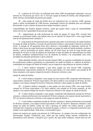 II - o número de ACS deve ser suficiente para cobrir 100% da população cadastrada, com um
máximo de 750 pessoas por ACS e de 12 ACS por equipe de Saúde da Família, não ultrapassando o
limite máximo recomendado de pessoas por equipe;
III - cada equipe de saúde da família deve ser responsável por, no máximo, 4.000 pessoas,
sendo a média recomendada de 3.000 pessoas, respeitando critérios de equidade para esta definição.
Recomenda- se que o número de pessoas por equipe considere o grau de
vulnerabilidade das famílias daquele território, sendo que quanto maior o grau de vulnerabilidade
menor deverá ser a quantidade de pessoas por equipe;
IV - cadastramento de cada profissional de saúde em apenas 01 (uma) ESF, exceção feita
somente ao profissional médico que poderá atuar em no máximo 02 (duas) ESF e com carga horária
total de 40 (quarenta) horas semanais; e
V - carga horária de 40 (quarenta) horas semanais para todos os profissionais de saúde membros
da equipe de saúde da família, à exceção dos profissionais médicos, cuja jornada é descrita no próximo
inciso. A jornada de 40 (quarenta) horas deve observar a necessidade de dedicação mínima de 32
(trinta e duas) horas da carga horária para atividades na equipe de saúde da família podendo, conforme
decisão e prévia autorização do gestor, dedicar até 08 (oito) horas do total da carga horária para
prestação de serviços na rede de urgência do município ou para atividades de especialização em saúde
da família, residência multiprofissional e/ou de medicina de família e de comunidade, bem como
atividades de educação permanente e apoio matricial.
Serão admitidas também, além da inserção integral (40h), as seguintes modalidades de inserção
dos profissionais médicos generalistas ou especialistas em saúde da família ou médicos de família e
comunidade nas Equipes de Saúde da Família, com as respectivas equivalências de incentivo federal:
I - 2 (dois) médicos integrados a uma única equipe em uma mesma UBS, cumprindo
individualmente carga horária semanal de 30 horas (equivalente a 01 (um) médico com jornada de 40
horas semanais), com repasse integral do incentivo financeiro referente a uma
equipe de saúde da família;
II - 3 (três) médicos integrados a uma equipe em uma mesma UBS, cumprindo individualmente
carga horária semanal de 30 horas (equivalente a 02 (dois) médicos com jornada de 40 horas, de duas
equipes), com repasse integral do incentivo financeiro referente a duas equipes de saúde da família;
III - 4 (quatro) médicos integrados a uma equipe em uma mesma UBS, com carga horária
semanal de 30 horas (equivalente a 03 (três) médicos com jornada de 40 horas semanais, de três
equipes), com repasse integral do incentivo financeiro referente a três equipes de saúde da família;
IV - 2 (dois) médicos integrados a uma equipe, cumprindo individualmente jornada de 20 horas
semanais, e demais profissionais com jornada de 40 horas semanais, com repasse mensal equivalente a
85% do incentivo financeiro referente a uma equipe de saúde da família; e
V - 1 (um) médico cumprindo jornada de 20 horas semanais e demais profissionais com jornada
de 40 horas semanais, com repasse mensal equivalente a 60% do incentivo financeiro referente a uma
equipe de saúde da família. Tendo em vista a presença do médico em horário parcial, o gestor
municipal deve organizar os protocolos de atuação da equipe, os fluxos e a retaguarda assistencial, para
atender a esta especificidade. Além disso, é recomendável que o
número de usuários por equipe seja próximo de 2.500 pessoas. As equipes com esta configuração são
denominadas Equipes Transitórias, pois, ainda que não tenham tempo mínimo estabelecido de
permanência neste formato, é desejável que o gestor, tão logo tenha condições, transite para um dos

 