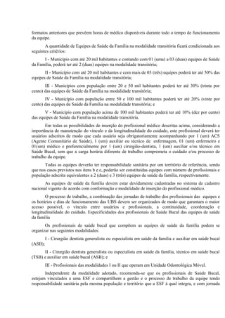 formatos anteriores que prevêem horas de médico disponíveis durante todo o tempo de funcionamento
da equipe.
A quantidade de Equipes de Saúde da Família na modalidade transitória ficará condicionada aos
seguintes critérios:
I - Município com até 20 mil habitantes e contando com 01 (uma) a 03 (duas) equipes de Saúde
da Família, poderá ter até 2 (duas) equipes na modalidade transitória;
II - Município com até 20 mil habitantes e com mais de 03 (três) equipes poderá ter até 50% das
equipes de Saúde da Família na modalidade transitória;
III - Municípios com população entre 20 e 50 mil habitantes poderá ter até 30% (trinta por
cento) das equipes de Saúde da Família na modalidade transitória;
IV - Município com população entre 50 e 100 mil habitantes poderá ter até 20% (vinte por
cento) das equipes de Saúde da Família na modalidade transitória; e
V - Município com população acima de 100 mil habitantes poderá ter até 10% (dez por cento)
das equipes de Saúde da Família na modalidade transitória.
Em todas as possibilidades de inserção do profissional médico descritas acima, considerando a
importância de manutenção do vínculo e da longitudinalidade do cuidado, este profissional deverá ter
usuários adscritos de modo que cada usuário seja obrigatoriamente acompanhando por 1 (um) ACS
(Agente Comunitário de Saúde), 1 (um) auxiliar ou técnico de enfermagem, 01 (um) enfermeiro e
01(um) médico e preferencialmente por 1 (um) cirurgião-dentista, 1 (um) auxiliar e/ou técnico em
Saúde Bucal, sem que a carga horária diferente de trabalho comprometa o cuidado e/ou processo de
trabalho da equipe.
Todas as equipes deverão ter responsabilidade sanitária por um território de referência, sendo
que nos casos previstos nos itens b e c, poderão ser constituídas equipes com número de profissionais e
população adscrita equivalentes a 2 (duas) e 3 (três) equipes de saúde da família, respectivamente.
As equipes de saúde da família devem estar devidamente cadastradas no sistema de cadastro
nacional vigente de acordo com conformação e modalidade de inserção do profissional médico.
O processo de trabalho, a combinação das jornadas de trabalho dos profissionais das equipes e
os horários e dias de funcionamento das UBS devem ser organizados de modo que garantam o maior
acesso possível, o vínculo entre usuários e profissionais, a continuidade, coordenação e
longitudinalidade do cuidado. Especificidades dos profissionais de Saúde Bucal das equipes de saúde
da família
Os profissionais de saúde bucal que compõem as equipes de saúde da família podem se
organizar nas seguintes modalidades:
I - Cirurgião dentista generalista ou especialista em saúde da família e auxiliar em saúde bucal
(ASB);
II - Cirurgião dentista generalista ou especialista em saúde da família, técnico em saúde bucal
(TSB) e auxiliar em saúde bucal (ASB); e
III - Profissionais das modalidades I ou II que operam em Unidade Odontológica Móvel.
Independente da modalidade adotado, recomenda-se que os profissionais de Saúde Bucal,
estejam vinculados a uma ESF e compartilhem a gestão e o processo de trabalho da equipe tendo
responsabilidade sanitária pela mesma população e território que a ESF à qual integra, e com jornada

 