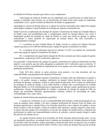 de trabalho de 40 horas semanais para todos os seus componentes.
Cada Equipe de Saúde de Família que for implantada com os profissionais de saúde bucal ou
quando se introduzir pela primeira vez os profissionais de saúde bucal numa equipe já implantada,
modalidade I ou II, o gestor receberá do Ministério da Saúde os equipamentos
odontológicos, através de doação direta ou o repasse de recursos necessários para adquiri-los (equipo
odontológico completo). Especificidades da Estratégia de Agentes Comunitários de
Saúde É prevista a implantação da estratégia de Agentes Comunitários de Saúde nas Unidades Básicas
de Saúde como uma possibilidade para a reorganização inicial da Atenção Básica com vistas à
implantação gradual da estratégia de saúde da família ou como uma forma de agregar os agentes
comunitários a outras maneiras de organização da atenção básica. São itens necessários à
implantaçãodesta estratégia:
I - a existência de uma Unidade Básica de Saúde, inscrita no sistema de Cadastro Nacional
vigente que passa a ser a UBS de referência para a equipe de agentes comunitários de saúde;
II - a existência de um enfermeiro para até no máximo 12 ACS e no mínimo 04, constituindo
assim uma equipe de Agentes Comunitários de Saúde; e
III - o cumprimento da carga horária integral de 40 horas semanais por toda a equipe de agentes
comunitários, composta por ACS e enfermeiro supervisor.
Fica garantido o financiamento das equipes de agentes comunitários de saúde já credenciadas em data
anterior a esta portaria que não estão adequadas ao parâmetro de 01 enfermeiro para no máximo 12
ACS, porém extinta a possibilidade de implantação de novas equipes com esta configuração a partir da
publicação destaPortaria.
Cada ACS deve realizar as ações previstas nesta portaria e ter uma microárea sob sua
responsabilidade, cuja população não ultrapasse750 pessoas.
O enfermeiro da Estratégia Agentes Comunitários de Saúde, além das atribuições de atenção à
saúde e de gestão, comuns a qualquer enfermeiro da atenção básica descritas nesta portaria, a
atribuição de planejar, coordenar e avaliar as ações desenvolvidas pelos ACS, comum aos enfermeiros
da estratégia de saúde da família, e deve ainda facilitar a relação entre os profissionais da Unidade
Básicade Saúde e os ACS contribuindo para a organização da atenção à saúde, qualificação do acesso,
acolhimento, vínculo, longitudinalidade do cuidado e orientação da atuação da equipe da UBS em
função das prioridades definidas equanimemente conforme critérios de necessidade de saúde,
vulnerabilidade, risco, entre outros.
Equipes de atenção básica para populações específicas
1. Equipes do consultório na rua A responsabilidade pela atenção à saúde da população de rua,
como de qualquer outro cidadão, é de todo e qualquer profissional do Sistema Único de Saúde com
destaque especial para a atenção básica. Em situações específicas, com o objetivo de ampliar o acesso
destes usuários à rede de atenção e ofertar de maneira mais oportuna a atenção integral à saúde, podese lançar mão das equipes dos consultórios na rua que são equipes da atenção básica, compostas por
profissionais de saúde com responsabilidade exclusiva de articular e prestar atenção integral à saúde
das pessoas em situação de rua.
As equipes deverão realizar suas atividades, de forma itinerante desenvolvendo ações na rua,
em instalações específicas, na unidade móvel e também nas instalações de Unidades Básicas de Saúde
do território onde está atuando, sempre articuladas e desenvolvendo ações em parceria com as demais
equipes de atenção básica do território (UBS e NASF), e dos Centros de Atenção Psicossocial, da Rede

 