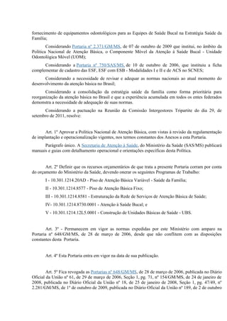 fornecimento de equipamentos odontológicos para as Equipes de Saúde Bucal na Estratégia Saúde da
Família;
Considerando Portaria nº 2.371/GM/MS, de 07 de outubro de 2009 que institui, no âmbito da
Política Nacional de Atenção Básica, o Componente Móvel da Atenção à Saúde Bucal - Unidade
Odontológica Móvel (UOM);
Considerando a Portaria nº 750/SAS/MS, de 10 de outubro de 2006, que instituiu a ficha
complementar de cadastro das ESF, ESF com ESB - Modalidades I e II e de ACS no SCNES;
Considerando a necessidade de revisar e adequar as normas nacionais ao atual momento do
desenvolvimento da atenção básica no Brasil;
Considerando a consolidação da estratégia saúde da família como forma prioritária para
reorganização da atenção básica no Brasil e que a experiência acumulada em todos os entes federados
demonstra a necessidade de adequação de suas normas.
Considerando a pactuação na Reunião da Comissão Intergestores Tripartite do dia 29, de
setembro de 2011, resolve:
Art. 1º Aprovar a Política Nacional de Atenção Básica, com vistas à revisão da regulamentação
de implantação e operacionalização vigentes, nos termos constantes dos Anexos a esta Portaria.
Parágrafo único. A Secretaria de Atenção à Saúde, do Ministério da Saúde (SAS/MS) publicará
manuais e guias com detalhamento operacional e orientações específicas desta Política.
Art. 2º Definir que os recursos orçamentários de que trata a presente Portaria corram por conta
do orçamento do Ministério da Saúde, devendo onerar os seguintes Programas de Trabalho:
I - 10.301.1214.20AD - Piso de Atenção Básica Variável - Saúde da Família;
II - 10.301.1214.8577 - Piso de Atenção Básica Fixo;
III - 10.301.1214.8581 - Estruturação da Rede de Serviços de Atenção Básica de Saúde;
IV- 10.301.1214.8730.0001 - Atenção à Saúde Bucal; e
V - 10.301.1214.12L5.0001 - Construção de Unidades Básicas de Saúde - UBS.
Art. 3º - Permanecem em vigor as normas expedidas por este Ministério com amparo na
Portaria nº 648/GM/MS, de 28 de março de 2006, desde que não conflitem com as disposições
constantes desta Portaria.
Art. 4º Esta Portaria entra em vigor na data de sua publicação.
Art. 5º Fica revogada as Portarias nº 648/GM/MS, de 28 de março de 2006, publicada no Diário
Oficial da União nº 61, de 29 de março de 2006, Seção 1, pg. 71, nº 154/GM/MS, de 24 de janeiro de
2008, publicada no Diário Oficial da União nº 18, de 25 de janeiro de 2008, Seção 1, pg. 47/49, nº
2.281/GM/MS, de 1º de outubro de 2009, publicada no Diário Oficial da União nº 189, de 2 de outubro

 