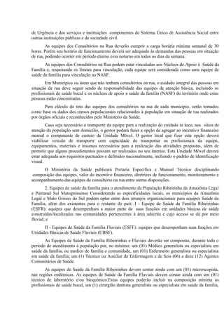 de Urgência e dos serviços e instituições componentes do Sistema Único de Assistência Social entre
outras instituições públicas e da sociedade civil.
As equipes dos Consultórios na Rua deverão cumprir a carga horária mínima semanal de 30
horas. Porém seu horário de funcionamento deverá ser adequado às demandas das pessoas em situação
de rua, podendo ocorrer em período diurno e/ou noturno em todos os dias da semana.
As equipes dos Consultórios na Rua podem estar vinculadas aos Núcleos de Apoio à Saúde da
Família e, respeitando os limites para vinculação, cada equipe será considerada como uma equipe de
saúde da família para vinculação ao NASF.
Em Municípios ou áreas que não tenham consultórios na rua, o cuidado integral das pessoas em
situação de rua deve seguir sendo de responsabilidade das equipes de atenção básica, incluindo os
profissionais de saúde bucal e os núcleos de apoio a saúde da família (NASF) do território onde estas
pessoas estão concentradas.
Para cálculo do teto das equipes dos consultórios na rua de cada município, serão tomados
como base os dados dos censos populacionais relacionados à população em situação de rua realizados
por órgãos oficiais e reconhecidos pelo Ministério da Saúde.
Caso seja necessário o transporte da equipe para a realização do cuidado in loco, nos sítios de
atenção da população sem domicílio, o gestor poderá fazer a opção de agregar ao incentivo financeiro
mensal o componente de custeio da Unidade Móvel. O gestor local que fizer esta opção deverá
viabilizar veículo de transporte com capacidade de transportar os profissionais da equipe,
equipamentos, materiais e insumos necessários para a realização das atividades propostas, além de
permitir que alguns procedimentos possam ser realizados no seu interior. Esta Unidade Móvel deverá
estar adequada aos requisitos pactuados e definidos nacionalmente, incluindo o padrão de identificação
visual.
O Ministério da Saúde publicará Portaria Específica e Manual Técnico disciplinando
composição das equipes, valor do incentivo financeiro, diretrizes de funcionamento, monitoramento e
acompanhamento das equipes de consultório na rua entre outras disposições.
2. Equipes de saúde da família para o atendimento da População Ribeirinha da Amazônia Legal
e Pantanal Sul Matogrossense Considerando as especificidades locais, os municípios da Amazônia
Legal e Mato Grosso do Sul podem optar entre dois arranjos organizacionais para equipes Saúde da
Família, além dos existentes para o restante do país: I - Equipe de Saúde da Família Ribeirinhas
(ESFR): equipes que desempenham a maior parte de suas funções em unidades básicas de saúde
construídas/localizadas nas comunidades pertencentes à área adscrita e cujo acesso se dá por meio
fluvial; e
II - Equipes de Saúde da Família Fluviais (ESFF): equipes que desempenham suas funções em
Unidades Básicas de Saúde Fluviais (UBSF).
As Equipes de Saúde da Família Ribeirinhas e Fluviais deverão ser compostas, durante todo o
período de atendimento à população por, no mínimo: um (01) Médico generalista ou especialista em
saúde da família, ou medico de família e comunidade, um (01) Enfermeiro generalista ou especialista
em saúde da família; um (1) Técnico ou Auxiliar de Enfermagem e de Seis (06) a doze (12) Agentes
Comunitários de Saúde.
As equipes de Saúde da Família Ribeirinhas devem contar ainda com um (01) microscopista,
nas regiões endêmicas. As equipes de Saúde da Família Fluviais devem contar ainda com um (01)
técnico de laboratório e/ou bioquímico.Estas equipes poderão incluir na composição mínima os
profissionais de saúde bucal, um (1) cirurgião dentista generalista ou especialista em saúde da família,

 