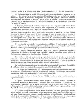 e um (01) Técnico ou Auxiliar em Saúde Bucal, conforme modalidades I e II descritas anteriormente.
As Equipes de Saúde da Família Ribeirinha deverão prestar atendimento à população por, no
mínimo, 14 dias mensais (carga horária equivalente à 8h/dia) e dois dias para atividades de educação
permanente, registro da produção e planejamento das ações. Os Agentes Comunitários de Saúde
deverão cumprir 40h/semanais de trabalho e residir na área de atuação. É recomendável as mesmas
condições para os auxiliares e técnicos de enfermagem e saúde bucal. As Unidades Básicas de Saúde
Fluviais (UBSF) devem:
I - funcionar, no mínimo, 20 dias/mês, com pelo menos uma equipe de saúde da família fluvial.
O tempo de funcionamento destas unidades deve compreender o deslocamento fluvial até as
comunidades e o atendimento direto à população ribeirinha. Em uma UBSF
pode atuar mais de uma ESFF a fim de compartilhar o atendimento da população e dividir e reduzir o
tempo de navegação de cada equipe. O gestor municipal deve prever tempo em solo, na sede do
município, para que as equipes possam fazer atividades de planejamento e educação permanente junto
com outros profissionais e equipes. Os Agentes Comunitários de Saúde deverão cumprir 40h/semanais
e residir na área de atuação. São recomendáveis as mesmas condições para os auxiliares e técnicos de
enfermagem e saúde bucal;
II - nas situações nas quais for demonstrada a impossibilidade de funcionamento da Unidade
Básica de Saúde Fluvial pelo mínimo de 20 dias devido às características e dimensões do território,
deverá ser construída justificativa e proposição alternativa de funcionamento,
aprovada na Comissão Intergestores Regional - CIR e na Comissão Intergestores Bipartite e
encaminhada ao Ministério da Saúde para avaliação e parecer redefinindo tempo mínimo de
funcionamento e adequação do financiamento, se for o caso;
III - adotar circuito de deslocamento que garanta o atendimento a todas as comunidades
assistidas, ao menos até 60 (sessenta) dias, para assegurar a execução das ações de Atenção Básica
pelas equipes visando minimamente a continuidade de pré-natal, puericultura e cuidado continuado de
usuários com condições crônicas dentro dos padrões mínimos recomendados;
IV - delimitar área de atuação com população adscrita, acompanhada por Agentes Comunitários
de Saúde, compatível com sua capacidade de atuação e considerando a alínea II;
V - as equipes que trabalharão nas UBSF deverão garantir as informações referentes à sua área
de abrangência. No caso de prestar serviços em mais de um município, cada município deverá garantir
a alimentação das informações de suas respectivas áreas de abrangência.
As Unidades Básicas de Saúde Fluviais (UBSF) deverão cumprir, cumulativamente, os
seguintes requisitos:
I - quanto à estrutura física mínima, devem dispor de: Consultório médico; Consultório de
enfermagem; Consultório Odontológico; Ambiente para armazenamento e dispensação de
medicamentos; Laboratório; Sala de vacina; Banheiros; Expurgo; Cabines com leitos em número
suficiente para toda a equipe; Cozinha; Sala de procedimentos; Identificação segundo padrões visuais
da Saúde da Família, estabelecidos nacionalmente; e
II - quanto aos equipamentos, devem dispor, no mínimo, de: Maca ginecológica; Balança
Adulto; Balança Pediátrica; Geladeira para vacinas; Instrumentos básicos para o laboratório: macro e
microcentrífuga e microscópio binocular, contador de células, espectrofotômetro e agitador de Kline,
autoclave e instrumentais; Equipamentos diversos: sonar, esfignomanômetros, estetoscópios,
termômetros, medidor de glicemia capilar, Equipo odontológico completo e instrumentais.

 