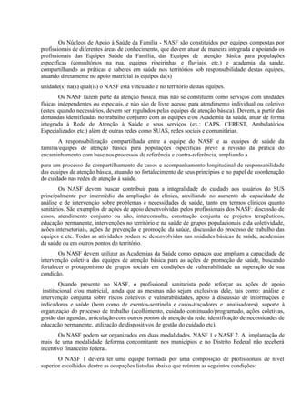 Os Núcleos de Apoio à Saúde da Família - NASF são constituídos por equipes compostas por
profissionais de diferentes áreas de conhecimento, que devem atuar de maneira integrada e apoiando os
profissionais das Equipes Saúde da Família, das Equipes de atenção Básica para populações
específicas (consultórios na rua, equipes ribeirinhas e fluviais, etc.) e academia da saúde,
compartilhando as práticas e saberes em saúde nos territórios sob responsabilidade destas equipes,
atuando diretamente no apoio matricial às equipes da(s)
unidade(s) na(s) qual(is) o NASF está vinculado e no território destas equipes.
Os NASF fazem parte da atenção básica, mas não se constituem como serviços com unidades
físicas independentes ou especiais, e não são de livre acesso para atendimento individual ou coletivo
(estes, quando necessários, devem ser regulados pelas equipes de atenção básica). Devem, a partir das
demandas identificadas no trabalho conjunto com as equipes e/ou Academia da saúde, atuar de forma
integrada à Rede de Atenção à Saúde e seus serviços (ex.: CAPS, CEREST, Ambulatórios
Especializados etc.) além de outras redes como SUAS, redes sociais e comunitárias.
A responsabilização compartilhada entre a equipe do NASF e as equipes de saúde da
família/equipes de atenção básica para populações específicas prevê a revisão da prática do
encaminhamento com base nos processos de referência e contra-referência, ampliando a
para um processo de compartilhamento de casos e acompanhamento longitudinal de responsabilidade
das equipes de atenção básica, atuando no fortalecimento de seus princípios e no papel de coordenação
do cuidado nas redes de atenção à saúde.
Os NASF devem buscar contribuir para a integralidade do cuidado aos usuários do SUS
principalmente por intermédio da ampliação da clínica, auxiliando no aumento da capacidade de
análise e de intervenção sobre problemas e necessidades de saúde, tanto em termos clínicos quanto
sanitários. São exemplos de ações de apoio desenvolvidas pelos profissionais dos NASF: discussão de
casos, atendimento conjunto ou não, interconsulta, construção conjunta de projetos terapêuticos,
educação permanente, intervenções no território e na saúde de grupos populacionais e da coletividade,
ações intersetoriais, ações de prevenção e promoção da saúde, discussão do processo de trabalho das
equipes e etc. Todas as atividades podem se desenvolvidas nas unidades básicas de saúde, academias
da saúde ou em outros pontos do território.
Os NASF devem utilizar as Academias da Saúde como espaços que ampliam a capacidade de
intervenção coletiva das equipes de atenção básica para as ações de promoção de saúde, buscando
fortalecer o protagonismo de grupos sociais em condições de vulnerabilidade na superação de sua
condição.
Quando presente no NASF, o profissional sanitarista pode reforçar as ações de apoio
institucional e/ou matricial, ainda que as mesmas não sejam exclusivas dele, tais como: análise e
intervenção conjunta sobre riscos coletivos e vulnerabilidades, apoio à discussão de informações e
indicadores e saúde (bem como de eventos-sentinela e casos-traçadores e analisadores), suporte à
organização do processo de trabalho (acolhimento, cuidado continuado/programado, ações coletivas,
gestão das agendas, articulação com outros pontos de atenção da rede, identificação de necessidades de
educação permanente, utilização de dispositivos de gestão do cuidado etc).
Os NASF podem ser organizados em duas modalidades, NASF 1 e NASF 2. A implantação de
mais de uma modalidade deforma concomitante nos municípios e no Distrito Federal não receberá
incentivo financeiro federal.
O NASF 1 deverá ter uma equipe formada por uma composição de profissionais de nível
superior escolhidos dentre as ocupações listadas abaixo que reúnam as seguintes condições:

 