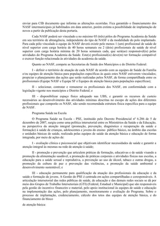 enviar para CIB documento que informa as alterações ocorridas. Fica garantido o financiamento dos
NASF intermunicipais já habilitados em data anterior, porém extinta a possibilidade de implantação de
novos a partir da publicação desta portaria.
Cada NASF poderá ser vinculado a no máximo 03 (três) pólos do Programa Academia da Saúde
em seu território de abrangência, independente do tipo de NASF e da modalidade do polo implantado.
Para cada pólo vinculado à equipe do NASF deverá existir pelo menos 1 (um) profissional de saúde de
nível superior com carga horária de 40 horas semanais ou 2 (dois) profissionais de saúde de nível
superior com carga horária mínima de 20 horas semanais cada, que será(ao) responsável(is) pelas
atividades do Programa Academia da Saúde. Este(s) profissional(is) deve(m) ter formação compatível
e exercer função relacionada às atividades da academia da saúde.
Quanto ao NASF, compete as Secretarias de Saúde dos Municípios e do Distrito Federal:
I - definir o território de atuação de cada NASF de acordo com as equipes de Saúde da Família
e/ou equipes de atenção básica para populações específicas às quais estes NASF estiverem vinculados;
propiciar o planejamento das ações que serão realizadas pelos NASF, de forma compartilhada entre os
profissionais (Equipe NASF e Equipe SF e Equipes de atenção básica para populações específicas);
II - selecionar, contratar e remunerar os profissionais dos NASF, em conformidade com a
legislação vigente nos municípios e Distrito Federal; e
III - disponibilizar espaço físico adequado nas UBS, e garantir os recursos de custeio
necessários ao desenvolvimento das atividades mínimas descritas no escopo de ações dos diferentes
profissionais que comporão os NASF, não sendo recomendada estrutura física específica para a equipe
de NASF.
Programa Saúde na Escola
O Programa Saúde na Escola - PSE, instituído pelo Decreto Presidencial nº 6.286 de 5 de
dezembro de 2007, surgiu como uma política intersetorial entre os Ministérios da Saúde e da Educação,
na perspectiva da atenção integral (promoção, prevenção, diagnóstico e recuperação da saúde e
formação) à saúde de crianças, adolescentes e jovens do ensino público básico, no âmbito das escolas
e unidades básicas de saúde, realizada pelas equipes de saúde da atenção básica e educação de forma
integrada, por meio de ações de:
I - avaliação clínica e psicossocial que objetivam identificar necessidades de saúde e garantir a
atenção integral às mesmas na rede de atenção à saúde;
II - promoção e prevenção que articulem práticas de formação, educativas e de saúde visando a
promoção da alimentação saudável, a promoção de práticas corporais e atividades físicas nas escolas, a
educação para a saúde sexual e reprodutiva, a prevenção ao uso de álcool, tabaco e outras drogas, a
promoção da cultura de paz e prevenção das violências, a promoção da saúde ambiental e
desenvolvimento sustentável; e
III - educação permanente para qualificação da atuação dos profissionais da educação e da
saúde e formação de jovens. A Gestão do PSE é centrada em ações compartilhadas e coresponsáveis. A
articulação intersetorial das redes públicas de saúde, de educação e das demais redes sociais se dá por
meio dos Grupos de Trabalho Intersetoriais (GTI) (Federal, Estadual e Municipal) que são responsáveis
pela gestão do incentivo financeiro e material, pelo apoio institucional às equipes de saúde e educação
na implementação das ações, pelo planejamento, monitoramento e avaliação do Programa. Sobre o
processo de implantação, credenciamento, cálculo dos tetos das equipes de atenção básica, e do
financiamento do bloco
de atenção básica:

 