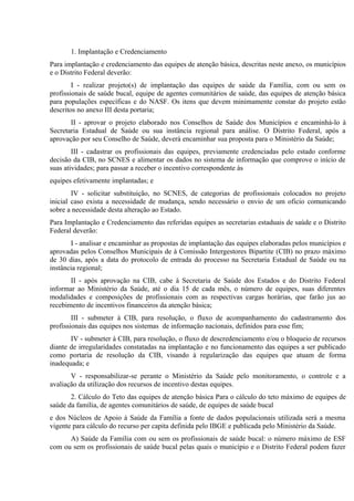 1. Implantação e Credenciamento
Para implantação e credenciamento das equipes de atenção básica, descritas neste anexo, os municípios
e o Distrito Federal deverão:
I - realizar projeto(s) de implantação das equipes de saúde da Família, com ou sem os
profissionais de saúde bucal, equipe de agentes comunitários de saúde, das equipes de atenção básica
para populações específicas e do NASF. Os itens que devem minimamente constar do projeto estão
descritos no anexo III desta portaria;
II - aprovar o projeto elaborado nos Conselhos de Saúde dos Municípios e encaminhá-lo à
Secretaria Estadual de Saúde ou sua instância regional para análise. O Distrito Federal, após a
aprovação por seu Conselho de Saúde, deverá encaminhar sua proposta para o Ministério da Saúde;
III - cadastrar os profissionais das equipes, previamente credenciadas pelo estado conforme
decisão da CIB, no SCNES e alimentar os dados no sistema de informação que comprove o início de
suas atividades; para passar a receber o incentivo correspondente às
equipes efetivamente implantadas; e
IV - solicitar substituição, no SCNES, de categorias de profissionais colocados no projeto
inicial caso exista a necessidade de mudança, sendo necessário o envio de um oficio comunicando
sobre a necessidade desta alteração ao Estado.
Para Implantação e Credenciamento das referidas equipes as secretarias estaduais de saúde e o Distrito
Federal deverão:
I - analisar e encaminhar as propostas de implantação das equipes elaboradas pelos municípios e
aprovadas pelos Conselhos Municipais de à Comissão Intergestores Bipartite (CIB) no prazo máximo
de 30 dias, após a data do protocolo de entrada do processo na Secretaria Estadual de Saúde ou na
instância regional;
II - após aprovação na CIB, cabe à Secretaria de Saúde dos Estados e do Distrito Federal
informar ao Ministério da Saúde, até o dia 15 de cada mês, o número de equipes, suas diferentes
modalidades e composições de profissionais com as respectivas cargas horárias, que farão jus ao
recebimento de incentivos financeiros da atenção básica;
III - submeter à CIB, para resolução, o fluxo de acompanhamento do cadastramento dos
profissionais das equipes nos sistemas de informação nacionais, definidos para esse fim;
IV - submeter à CIB, para resolução, o fluxo de descredenciamento e/ou o bloqueio de recursos
diante de irregularidades constatadas na implantação e no funcionamento das equipes a ser publicado
como portaria de resolução da CIB, visando à regularização das equipes que atuam de forma
inadequada; e
V - responsabilizar-se perante o Ministério da Saúde pelo monitoramento, o controle e a
avaliação da utilização dos recursos de incentivo destas equipes.
2. Cálculo do Teto das equipes de atenção básica Para o cálculo do teto máximo de equipes de
saúde da família, de agentes comunitários de saúde, de equipes de saúde bucal
e dos Núcleos de Apoio à Saúde da Família a fonte de dados populacionais utilizada será a mesma
vigente para cálculo do recurso per capita definida pelo IBGE e publicada pelo Ministério da Saúde.
A) Saúde da Família com ou sem os profissionais de saúde bucal: o número máximo de ESF
com ou sem os profissionais de saúde bucal pelas quais o município e o Distrito Federal podem fazer

 