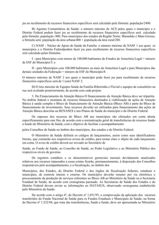 jus ao recebimento de recursos financeiros específicos será calculado pela fórmula: população/2400.
B) Agentes Comunitários de Saúde: o número máximo de ACS pelos quais o município e o
Distrito Federal podem fazer jus ao recebimento de recursos financeiros específicos será calculado
pela fórmula: população /400. Para municípios dos estados da Região Norte, Maranhão e Mato Grosso,
a fórmula será: população da área urbana/400 + população da área rural/280.
C) NASF - Núcleo de Apoio de Saúde da Família: o número máximo de NASF 1 aos quais os
municípios e o Distrito Federalpodem fazer jus para recebimento de recursos financeiros específicos
será calculado pelas fórmulas:
I - para Municípios com menos de 100.000 habitantes de Estados da Amazônia Legal = número
de ESF do Município/5; e
II - para Municípios com 100.000 habitantes ou mais da Amazônia Legal e para Municípios das
demais unidades da Federação = número de ESF do Município/8.
O número máximo de NASF 2 aos quais o município pode fazer jus para recebimento de recursos
financeiros específicos será de 1 (um) NASF 2.
D) O teto máximo de Equipes Saúde da Família Ribeirinha e Fluvial e equipes de consultório na
rua será avaliado posteriormente, de acordo com cada projeto.
3. Do Financiamento da Atenção Básica O financiamento da Atenção Básica deve ser tripartite.
No âmbito federal o montante de recursos financeiros destinados à viabilização de ações de Atenção
Básica à saúde compõe o Bloco de financiamento de Atenção Básica (Bloco AB) e parte do Bloco de
financiamento de investimento. Seus recursos deverão ser utilizados para financiamento das ações de
Atenção Básica descritas na RENASES e nos Planos de Saúde do município e do Distrito Federal.
Os repasses dos recursos do Bloco AB aos municípios são efetuados em conta aberta
especificamente para este fim, de acordo com a normatização geral de transferências de recursos fundo
a fundo do Ministério da Saúde, com o objetivo de facilitar o acompanhamento
pelos Conselhos de Saúde no âmbito dos municípios, dos estados e do Distrito Federal.
O Ministério da Saúde definirá os códigos de lançamentos, assim como seus identificadores
literais, que constarão nos respectivos avisos de crédito, para tornar claro o objeto de cada lançamento
em conta. O aviso de crédito deverá ser enviado ao Secretário de
Saúde, ao Fundo de Saúde, ao Conselho de Saúde, ao Poder Legislativo e ao Ministério Público dos
respectivos níveis de governo.
Os registros contábeis e os demonstrativos gerenciais mensais devidamente atualizados
relativos aos recursos repassados a essas contas ficarão, permanentemente, à disposição dos Conselhos
responsáveis pelo acompanhamento, e a fiscalização, no âmbito dos
Municípios, dos Estados, do Distrito Federal e dos órgãos de fiscalização federais, estaduais e
municipais, de controle interno e externo. Os municípios deverão remeter por via eletrônica o
processamento da produção de serviços referentes ao Bloco AB ao Ministério da Saúde ou à Secretaria
Estadual de Saúde, de acordo com cronograma pactuado. As Secretarias de Saúde dos Estados e do
Distrito Federal devem enviar as informações ao DATASUS, observando cronograma estabelecido
pelo Ministério da Saúde.
De acordo com o artigo 6º, do Decreto nº 1.651/95, a comprovação da aplicação dos recursos
transferidos do Fundo Nacional de Saúde para os Fundos Estaduais e Municipais de Saúde, na forma
do Decreto nº 1.232/94, que trata das transferências, fundo a fundo, deve ser apresentada ao Ministério

 