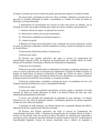 da Saúde e ao Estado, por meio de relatório de gestão, aprovado pelo respectivo Conselho de Saúde.
Da mesma forma, a prestação de contas dos valores recebidos e aplicados no período deve ser
aprovada no Conselho Municipal de Saúde e encaminhada ao Tribunal de Contas do Estado ou
Município e à Câmara Municipal.
A demonstração da movimentação dos recursos de cada conta deverá ser efetuada, seja na
Prestação de Contas, seja quando solicitada pelos órgãos de controle, mediante a apresentação de:
I - relatórios mensais da origem e da aplicação dos recursos;
II - demonstrativo sintético de execução orçamentária;
III - demonstrativo detalhado das principais despesas; e
IV - relatório de gestão.
O Relatório de Gestão deverá demonstrar como a aplicação dos recursos financeiros resultou
em ações de saúde para a população, incluindo quantitativos mensais e anuais de produção de serviços
de Atenção Básica.
O financiamento federal desta política é composto por:
A) Recursos per capita;
B) Recursos para projetos específicos, tais como os recursos da compensação das
especificidades regionais (CER), do Programa de Requalificação das Unidades Básica de Saúde,
Recurso de Investimento/ Estruturação e Recursos de Estruturação na Implantação;
C) Recursos de investimento;
D) Recursos que estão condicionados à implantação de estratégias e programas prioritários, tais
como os recursos específicos para os municípios que implantarem as Equipes de Saúde da Família, as
Equipes de Saúde Bucal, de Agentes Comunitários de Saúde, dos Núcleos de Apoio à Saúde da
Família, dos Consultórios na Rua, de Saúde da Família Fluviais e Ribeirinhas, de Atenção Domiciliar,
Programa Saúde na Escola (PSE), microscopistas e a Academia da Saúde;
E) Recursos condicionados a resultados e avaliação do acesso e da qualidade, tal como o do
Programa Nacional de Melhoria do Acesso e da Qualidade (PMAQ);
A) Recurso per capita
O recurso per capita será transferido mensalmente, de forma regular e automática, do Fundo
Nacional de Saúde aos Fundos Municipais de Saúde e do Distrito Federal com base num valor
multiplicado pela população do Município.
O recurso será calculado pela multiplicação da população de cada município e do Distrito
Federal por um valor, fruto de pactuação tripartite e devidamente publicado em portaria específica,
levando em conta critérios de equidade.
A população de cada município e do Distrito Federal será a população definida pelo IBGE e
publicada em portaria específica pelo Ministério da Saúde.
B) Recursos para Projetos específicos, que inclui os recursos da Compensação das
Especificidades Regionais (CER), o Programa de Requalificação das Unidades Básica de Saúde e
Recurso de Estruturação. Parte dos recursos do Bloco AB poderá ser repassado para implantação e
execução de ações e programas específicos definidos de maneira tripartite, entre eles: Compensação de
Especificidades Regionais: trata-se de recursos transferidos com o objetivo de responder a

 