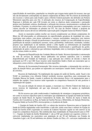 especificidades de municípios, populações ou situações que exigem maior aporte de recursos, mas que
não são devidamente contempladas nos demais componentes do Bloco AB. Os critérios de distribuição
dos recursos e valores para cada Estado e para o Distrito Federal pactuados são definidos em Portaria
Ministerial especifica para este fim. A utilização dos recursos de Compensação de Especificidades
Regionais é definida por cada CIB levando em conta os objetivos deste componente e pactuando
projeto com finalidade, critérios, distribuição e utilização dos recursos, monitoramento e avaliação dos
resultados. O projeto, os critérios bem como a lista de municípios contemplados com seus respectivos
valores deverão ser informados ao plenário da CIT. No caso do Distrito Federal, a proposta de
aplicação deste recurso deverá ser submetida à aprovação pelo Colegiado Gestor do Distrito Federal.
Assim os municípios podem receber um recurso complementar aos demais componentes do
Bloco de AB relacionados ao enfrentamento de especificidades geradoras de iniqüidade tais como:
municípios mais pobres, com piores indicadores e maiores necessidades; municípios com maiores
dificuldades de atração e fixação de profissionais e municípios isolados ou com dificuldade de acesso;
qualificação da atenção a populações sazonais, rurais, quilombolas, tradicionais, assentadas, isoladas;
projetos cuja implantação se dá mediante adesão e estão ligados ao enfrentamento da iniqüidade
através de ações de educação permanente, fortalecimento, modernização e qualificação da gestão,
implantação de ações e alternativas que enfrentem iniqüidades entre os municípios ligadas a qualquer
um dos temas citados ou outros.
Programa de Requalificação das Unidades Básica de Saúde: Recursos destinados à estruturação
da rede de serviços da atenção básica publicados em portaria específica com o montante
disponibilizado por Unidade da Federação e cuja aplicação dos critérios de decisão é objeto de
pactuação na CIT e nas CIB. Esses recursos serão transferidos fundo a fundo aos municípios que se
adequarem a esses critérios, e depositados em conta específica.
Recursos de Investimento/Estruturação: São recursos destinados a estruturação dos serviços e
ações da atenção básica, que podem ser repassados aos municípios/ estados fundo a fundo ou através
de convênio.
Recursos de Implantação: Na implantação das equipes de saúde da família, saúde bucal e dos
NASF os municípios e/ou oDistrito Federal receberão recursos específicos para estruturação das
Unidades Básicas de Saúde, visando à melhoria da infra-estrutura física e de equipamentos para o
trabalho das equipes. Esses recursos serão repassados na competência financeira do mês posterior à
implantação das equipes.
Em caso de redução do número de equipes, o município ou o Distrito Federal não farão jus a
novos recursos de implantação até que seja alcançado o número de equipes já implantado
anteriormente.
D) Os recursos que estão condicionados à implantação de estratégias e programas prioritários,
tais como os recursos específicos para os municípios que implantarem as equipes de Saúde da Família,
equipes de Saúde Bucal, de Agentes Comunitários de Saúde, dos Núcleos de Apoio à Saúde da
Família, dos Consultórios na Rua, de Saúde da Família Fluviais e Ribeirinhas, de Atenção Domiciliar,
Programa Saúde na Escola (PSE), microscopistas e a Academia da Saúde
1. Equipes de Saúde da Família (SF): os valores dos incentivos financeiros para as Equipes de
Saúde da Família implantadas serão transferidos a cada mês, tendo como base o número de Equipe de
Saúde da Família (ESF) registrados no sistema de Cadastro Nacional vigente no mês anterior ao da
respectiva competência financeira. São estabelecidas duas modalidades de financiamento para as ESF:
1.1. - Equipes de Saúde da família Modalidade 1: são as ESF que atendem aos seguintes critérios: I estiverem implantadas em municípios com população de até 50 mil habitantes nos Estados da
Amazônia Legal e até 30 mil habitantes nos demais Estados do País; e II - estiverem implantadas em

 