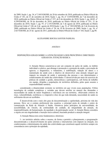 de 2009, Seção 1, pg. 34, nº 2.843/GM/MS, de 20 de setembro de 2010, publicada no Diário Oficial da
União nº 181, de 21 de setembro de 2010, Seção 1, pg. 44, nº 3.839/GM/MS, de 7 de dezembro de
2010, publicada no Diário Oficial da União nº 237, de 8 de dezembro de 2010, Seção 1, pg. 44/45, nº
4.299/GM/MS, de 30 de dezembro de 2010, publicada no Diário Oficial da União nº 251, 31 de
dezembro de 2010, Seção 1, pg. 97, nº 2.191/GM/MS, de 3 de agosto de 2010, publicada no Diário
Oficial da União nº 148, de 4 de agosto de 2010,Seção 1, pg. 51, nº 302/GM/MS, de 3 de fevereiro de
2009, publicada no Diário Oficial da União nº 28, de 10 de fevereiro de 2009, Seção 1, pg. 36, nº
2.027/GM/MS, de 25 de agosto de 2011, publicada no Diário Oficial da União nº 164, Seção 1, pg.90.

ALEXANDRE ROCHA SANTOS PADILHA

ANEXO I

DISPOSIÇÕES GERAIS SOBRE A ATENÇÃO BÁSICA DOS PRINCÍPIOS E DIRETRIZES
GERAIS DA ATENÇÃO BÁSICA

A Atenção Básica caracteriza-se por um conjunto de ações de saúde, no âmbito
individual e coletivo, que abrange a promoção e a proteção da saúde, a prevenção de
agravos, o diagnóstico, o tratamento, a reabilitação, redução de danos e a
manutenção da saúde com o objetivo de desenvolver uma atenção integral que
impacte na situação de saúde e autonomia das pessoas e nos determinantes e
condicionantes de saúde das coletividades. É desenvolvida por meio do exercício de
práticas de cuidado e gestão, democráticas e participativas, sob forma de trabalho
em equipe, dirigidas a populações de territórios definidos, pelas quais assume a
responsabilidade sanitária,
considerando a dinamicidade existente no território em que vivem essas populações. Utiliza
tecnologias de cuidado complexas e variadas que devem auxiliar no manejo das demandas e
necessidades de saúde de maior freqüência e relevância em seu território, observando critérios de
risco, vulnerabilidade, resiliência e o imperativo ético de que toda demanda, necessidade de saúde ou
sofrimento devem ser acolhidos.
É desenvolvida com o mais alto grau de descentralização e capilaridade, próxima da vida das
pessoas. Deve ser o contato preferencial dos usuários, a principal porta de entrada e centro de
comunicação da Rede de Atenção à Saúde. Orienta-se pelos princípios da universalidade, da
acessibilidade, do vínculo, da continuidade do cuidado, da integralidade da atenção, da
responsabilização, da humanização, da equidade e da participação social. A Atenção Básica considera
o sujeito em sua singularidade e inserção sócio-cultural, buscando produzir a atenção integral.
A Atenção Básica tem como fundamentos e diretrizes:
I - ter território adstrito sobre o mesmo, de forma a permitir o planejamento, a programação
descentralizada e o desenvolvimento de ações setoriais e intersetoriais com impacto na situação, nos
condicionantes e determinantes da saúde das coletividades que constituem aquele território sempre em
consonância com o princípio da eqüidade;

 