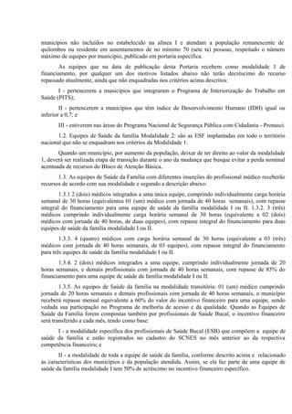 municípios não incluídos no estabelecido na alínea I e atendam a população remanescente de
quilombos ou residente em assentamentos de no mínimo 70 (sete ta) pessoas, respeitado o número
máximo de equipes por município, publicado em portaria específica.
As equipes que na data de publicação desta Portaria recebem como modalidade 1 de
financiamento, por qualquer um dos motivos listados abaixo não terão decréscimo do recurso
repassado atualmente, ainda que não enquadradas nos critérios acima descritos:
I - pertencerem a municípios que integraram o Programa de Interiorização do Trabalho em
Saúde (PITS);
II - pertencerem a municípios que têm índice de Desenvolvimento Humano (IDH) igual ou
inferior a 0,7; e
III - estiverem nas áreas do Programa Nacional de Segurança Pública com Cidadania - Pronasci.
1.2. Equipes de Saúde da família Modalidade 2: são as ESF implantadas em todo o território
nacional que não se enquadram nos critérios da Modalidade 1.
Quando um município, por aumento da população, deixar de ter direito ao valor da modalidade
1, deverá ser realizada etapa de transição durante o ano da mudança que busque evitar a perda nominal
acentuada de recursos do Bloco de Atenção Básica.
1.3. As equipes de Saúde da Família com diferentes inserções do profissional médico receberão
recursos de acordo com sua modalidade e segundo a descrição abaixo:
1.3.1 2 (dois) médicos integrados a uma única equipe, cumprindo individualmente carga horária
semanal de 30 horas (equivalentea 01 (um) médico com jornada de 40 horas semanais), com repasse
integral do financiamento para uma equipe de saúde da família modalidade I ou II. 1.3.2. 3 (três)
médicos cumprindo individualmente carga horária semanal de 30 horas (equivalente a 02 (dois)
médicos com jornada de 40 horas, de duas equipes), com repasse integral do financiamento para duas
equipes de saúde da família modalidade I ou II.
1.3.3. 4 (quatro) médicos com carga horária semanal de 30 horas (equivalente a 03 (três)
médicos com jornada de 40 horas semanais, de 03 equipes), com repasse integral do financiamento
para três equipes de saúde da família modalidade I ou II.
1.3.4. 2 (dois) médicos integrados a uma equipe, cumprindo individualmente jornada de 20
horas semanais, e demais profissionais com jornada de 40 horas semanais, com repasse de 85% do
financiamento para uma equipe de saúde da família modalidade I ou II.
1.3.5. As equipes de Saúde da família na modalidade transitória: 01 (um) médico cumprindo
jornada de 20 horas semanais e demais profissionais com jornada de 40 horas semanais, o município
receberá repasse mensal equivalente a 60% do valor do incentivo financeiro para uma equipe, sendo
vedada sua participação no Programa de melhoria de acesso e da qualidade. Quando as Equipes de
Saúde da Família forem compostas também por profissionais de Saúde Bucal, o incentivo financeiro
será transferido a cada mês, tendo como base:
I - a modalidade específica dos profissionais de Saúde Bucal (ESB) que compõem a equipe de
saúde da família e estão registrados no cadastro do SCNES no mês anterior ao da respectiva
competência financeira; e
II - a modalidade de toda a equipe de saúde da família, conforme descrito acima e relacionado
às características dos municípios e da população atendida. Assim, se ela faz parte de uma equipe de
saúde da família modalidade I tem 50% de acréscimo no incentivo financeiro específico.

 