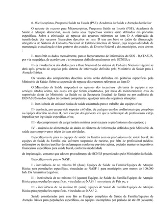6. Microscopistas, Programa Saúde na Escola (PSE), Academia da Saúde e Atenção domiciliar
O repasse do recurso para Microscopistas, Programa Saúde na Escola (PSE), Academia da
Saúde e Atenção domiciliar, assim como seus respectivos valores serão definidos em portarias
específicas. Sobre a efetivação do repasse dos recursos referentes ao item D A efetivação da
transferência dos recursos financeiros descritos no item D tem por base os dados de alimentação
obrigatória do Sistema de Cadastro Nacional de Estabelecimentos de Saúde, cuja responsabilidade de
manutenção e atualização é dos gestores dos estados, do Distrito Federal e dos municípios, estes devem
:
I - transferir os dados mensalmente, para o Departamento de Informática do SUS - DATASUS,
por via magnética, de acordo com o cronograma definido anualmente pelo SCNES; e
II - a transferência dos dados para a Base Nacional do sistema de Cadastro Nacional vigente se
dará após geração do arquivo pelo sistema de informação definido pelo Ministério da Saúde para à
Atenção Básica.
Os valores dos componentes descritos acima serão definidos em portarias específicas pelo
Ministério da Saúde. Sobre a suspensão do repasse dos recursos referentes ao item D
O Ministério da Saúde suspenderá os repasses dos incentivos referentes às equipes e aos
serviços citados acima, nos casos em que forem constatadas, por meio do monitoramento e/ou da
supervisão direta do Ministério da Saúde ou da Secretaria Estadual de Saúde ou por auditoria do
DENASUS ou dos órgãos de controle competentes, qualquer uma das seguintes situações:
I - inexistência de unidade básica de saúde cadastrada para o trabalho das equipes e/ou;
II - ausência, por um período superior a 60 dias, de qualquer um dos profissionais que compõem
as equipes descritas no item D, com exceção dos períodos em que a contratação de profissionais esteja
impedida por legislação específica, e/ou;
III - descumprimento da carga horária mínima prevista para os profissionais das equipes; e
IV - ausência de alimentação de dados no Sistema de Informação definidos pelo Ministério da
saúde que comprovem o início de suas atividades.
Especificamente para as equipes de saúde da família com os profissionais de saúde bucal: As
equipes de Saúde da Família que sofrerem suspensão de recurso, por falta de profissional médico,
enfermeiro ou técnico/auxiliar de enfermagem conforme previsto acima, poderão manter os incentivos
financeiros específicos para saúde bucal, conforme modalidade
de implantação, contanto que adotem procedimento do SCNES preconizados pelo Ministério da Saúde.
Especificamente para o NASF:
I - inexistência de no mínimo 02 (duas) Equipes de Saúde da Família/Equipes de Atenção
Básica para populações específicas, vinculadas ao NASF 1 para municípios com menos de 100.000
hab. Da Amazônia Legal ou;
II - inexistência de no mínimo 04 (quatro) Equipes de Saúde da Família/Equipes de Atenção
Básica para populações específicas, vinculadas ao NASF 1 no restante do País ou; e
III - inexistência de no mínimo 01 (uma) Equipes de Saúde da Família/Equipes de Atenção
Básica para populações específicas, vinculadas ao NASF 2.
Sendo consideradas para esse fim as Equipes completas de Saúde da Família/Equipes de
Atenção Básica para populações específicas, ou equipes incompletas por período de até 60 (sessenta)

 