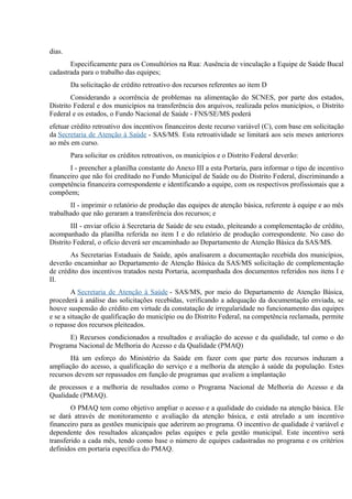 dias.
Especificamente para os Consultórios na Rua: Ausência de vinculação a Equipe de Saúde Bucal
cadastrada para o trabalho das equipes;
Da solicitação de crédito retroativo dos recursos referentes ao item D
Considerando a ocorrência de problemas na alimentação do SCNES, por parte dos estados,
Distrito Federal e dos municípios na transferência dos arquivos, realizada pelos municípios, o Distrito
Federal e os estados, o Fundo Nacional de Saúde - FNS/SE/MS poderá
efetuar crédito retroativo dos incentivos financeiros deste recurso variável (C), com base em solicitação
da Secretaria de Atenção à Saúde - SAS/MS. Esta retroatividade se limitará aos seis meses anteriores
ao mês em curso.
Para solicitar os créditos retroativos, os municípios e o Distrito Federal deverão:
I - preencher a planilha constante do Anexo III a esta Portaria, para informar o tipo de incentivo
financeiro que não foi creditado no Fundo Municipal de Saúde ou do Distrito Federal, discriminando a
competência financeira correspondente e identificando a equipe, com os respectivos profissionais que a
compõem;
II - imprimir o relatório de produção das equipes de atenção básica, referente à equipe e ao mês
trabalhado que não geraram a transferência dos recursos; e
III - enviar ofício à Secretaria de Saúde de seu estado, pleiteando a complementação de crédito,
acompanhado da planilha referida no item I e do relatório de produção correspondente. No caso do
Distrito Federal, o ofício deverá ser encaminhado ao Departamento de Atenção Básica da SAS/MS.
As Secretarias Estaduais de Saúde, após analisarem a documentação recebida dos municípios,
deverão encaminhar ao Departamento de Atenção Básica da SAS/MS solicitação de complementação
de crédito dos incentivos tratados nesta Portaria, acompanhada dos documentos referidos nos itens I e
II.
A Secretaria de Atenção à Saúde - SAS/MS, por meio do Departamento de Atenção Básica,
procederá à análise das solicitações recebidas, verificando a adequação da documentação enviada, se
houve suspensão do crédito em virtude da constatação de irregularidade no funcionamento das equipes
e se a situação de qualificação do município ou do Distrito Federal, na competência reclamada, permite
o repasse dos recursos pleiteados.
E) Recursos condicionados a resultados e avaliação do acesso e da qualidade, tal como o do
Programa Nacional de Melhoria do Acesso e da Qualidade (PMAQ)
Há um esforço do Ministério da Saúde em fazer com que parte dos recursos induzam a
ampliação do acesso, a qualificação do serviço e a melhoria da atenção à saúde da população. Estes
recursos devem ser repassados em função de programas que avaliem a implantação
de processos e a melhoria de resultados como o Programa Nacional de Melhoria do Acesso e da
Qualidade (PMAQ).
O PMAQ tem como objetivo ampliar o acesso e a qualidade do cuidado na atenção básica. Ele
se dará através de monitoramento e avaliação da atenção básica, e está atrelado a um incentivo
financeiro para as gestões municipais que aderirem ao programa. O incentivo de qualidade é variável e
dependente dos resultados alcançados pelas equipes e pela gestão municipal. Este incentivo será
transferido a cada mês, tendo como base o número de equipes cadastradas no programa e os critérios
definidos em portaria específica do PMAQ.

 