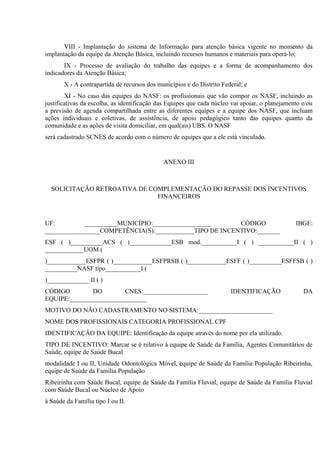 VIII - Implantação do sistema de Informação para atenção básica vigente no momento da
implantação da equipe da Atenção Básica, incluindo recursos humanos e materiais para operá-lo;
IX - Processo de avaliação do trabalho das equipes e a forma de acompanhamento dos
indicadores da Atenção Básica;
X - A contrapartida de recursos dos municípios e do Distrito Federal; e
XI - No caso das equipes do NASF: os profissionais que vão compor os NASF, incluindo as
justificativas da escolha, as identificação das Equipes que cada núcleo vai apoiar, o planejamento e/ou
a previsão de agenda compartilhada entre as diferentes equipes e a equipe dos NASF, que incluam
ações individuais e coletivas, de assistência, de apoio pedagógico tanto das equipes quanto da
comunidade e as ações de visita domiciliar, em qual(ais) UBS. O NASF
será cadastrado SCNES de acordo com o número de equipes que a ele está vinculado.

ANEXO III

SOLICITAÇÃO RETROATIVA DE COMPLEMENTAÇÃO DO REPASSE DOS INCENTIVOS
FINANCEIROS

UF:
__________MUNICÍPIO:__________________
CÓDIGO
_________________COMPETÊNCIA(S):____________TIPO DE INCENTIVO:_______

IBGE:

ESF ( )__________ACS ( )_____________ESB mod.___________I ( ) ___________II ( )
____________UOM (
)____________ESFPR ( )____________ESFPRSB ( )____________ESFF ( )__________ESFFSB ( )
__________NASF tipo___________I (
)_____________ II ( )
CÓDIGO
DO
CNES:____________________
EQUIPE:________________________

IDENTIFICAÇÃO

DA

MOTIVO DO NÃO CADASTRAMENTO NO SISTEMA:_______________________
NOME DOS PROFISSIONAIS CATEGORIA PROFISSIONAL CPF
IDENTIFICAÇÃO DA EQUIPE: Identificação da equipe através do nome por ela utilizado.
TIPO DE INCENTIVO: Marcar se é relativo à equipe de Saúde da Família, Agentes Comunitários de
Saúde, equipe de Saúde Bucal
modalidade I ou II, Unidade Odontológica Móvel, equipe de Saúde da Familia População Ribeirinha,
equipe de Saúde da Família População
Ribeirinha com Saúde Bucal, equipe de Saúde da Família Fluvial, equipe de Saúde da Família Fluvial
com Saúde Bucal ou Núcleo de Apoio
à Saúde da Família tipo I ou II.

 