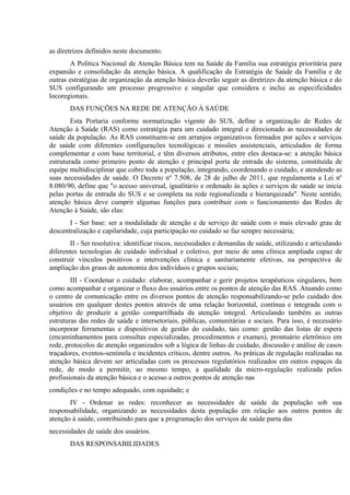 as diretrizes definidos neste documento.
A Política Nacional de Atenção Básica tem na Saúde da Família sua estratégia prioritária para
expansão e consolidação da atenção básica. A qualificação da Estratégia de Saúde da Família e de
outras estratégias de organização da atenção básica deverão seguir as diretrizes da atenção básica e do
SUS configurando um processo progressivo e singular que considera e inclui as especificidades
locoregionais.
DAS FUNÇÕES NA REDE DE ATENÇÃO À SAÚDE
Esta Portaria conforme normatização vigente do SUS, define a organização de Redes de
Atenção à Saúde (RAS) como estratégia para um cuidado integral e direcionado as necessidades de
saúde da população. As RAS constituem-se em arranjos organizativos formados por ações e serviços
de saúde com diferentes configurações tecnológicas e missões assistenciais, articulados de forma
complementar e com base territorial, e têm diversos atributos, entre eles destaca-se: a atenção básica
estruturada como primeiro ponto de atenção e principal porta de entrada do sistema, constituída de
equipe multidisciplinar que cobre toda a população, integrando, coordenando o cuidado, e atendendo as
suas necessidades de saúde. O Decreto nº 7.508, de 28 de julho de 2011, que regulamenta a Lei nº
8.080/90, define que "o acesso universal, igualitário e ordenado às ações e serviços de saúde se inicia
pelas portas de entrada do SUS e se completa na rede regionalizada e hierarquizada". Neste sentido,
atenção básica deve cumprir algumas funções para contribuir com o funcionamento das Redes de
Atenção à Saúde, são elas:
I - Ser base: ser a modalidade de atenção e de serviço de saúde com o mais elevado grau de
descentralização e capilaridade, cuja participação no cuidado se faz sempre necessária;
II - Ser resolutiva: identificar riscos, necessidades e demandas de saúde, utilizando e articulando
diferentes tecnologias de cuidado individual e coletivo, por meio de uma clínica ampliada capaz de
construir vínculos positivos e intervenções clínica e sanitariamente efetivas, na perspectiva de
ampliação dos graus de autonomia dos indivíduos e grupos sociais;
III - Coordenar o cuidado: elaborar, acompanhar e gerir projetos terapêuticos singulares, bem
como acompanhar e organizar o fluxo dos usuários entre os pontos de atenção das RAS. Atuando como
o centro de comunicação entre os diversos pontos de atenção responsabilizando-se pelo cuidado dos
usuários em qualquer destes pontos através de uma relação horizontal, contínua e integrada com o
objetivo de produzir a gestão compartilhada da atenção integral. Articulando também as outras
estruturas das redes de saúde e intersetoriais, públicas, comunitárias e sociais. Para isso, é necessário
incorporar ferramentas e dispositivos de gestão do cuidado, tais como: gestão das listas de espera
(encaminhamentos para consultas especializadas, procedimentos e exames), prontuário eletrônico em
rede, protocolos de atenção organizados sob a lógica de linhas de cuidado, discussão e análise de casos
traçadores, eventos-sentinela e incidentes críticos, dentre outros. As práticas de regulação realizadas na
atenção básica devem ser articuladas com os processos regulatórios realizados em outros espaços da
rede, de modo a permitir, ao mesmo tempo, a qualidade da micro-regulação realizada pelos
profissionais da atenção básica e o acesso a outros pontos de atenção nas
condições e no tempo adequado, com equidade; e
IV - Ordenar as redes: reconhecer as necessidades de saúde da população sob sua
responsabilidade, organizando as necessidades desta população em relação aos outros pontos de
atenção à saúde, contribuindo para que a programação dos serviços de saúde parta das
necessidades de saúde dos usuários.
DAS RESPONSABILIDADES

 