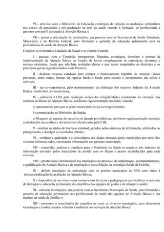 VI - articular com o Ministério da Educação estratégias de indução às mudanças curriculares
nos cursos de graduação e pós-graduação na área da saúde visando à formação de profissionais e
gestores com perfil adequado à Atenção Básica; e
VII - apoiar a articulação de instituições, em parceria com as Secretarias de Saúde Estaduais,
Municipais e do Distrito Federal, para formação e garantia de educação permanente para os
profissionais de saúde da Atenção Básica.
Compete às Secretarias Estaduais de Saúde e ao Distrito Federal:
I - pactuar, com a Comissão Intergestores Bipartite, estratégias, diretrizes e normas de
implementação da Atenção Básica no Estado, de forma complementar às estratégias, diretrizes e
normas existentes, desde que não haja restrições destas e que sejam respeitados as diretrizes e os
princípios gerais regulamentados nesta Portaria;
II - destinar recursos estaduais para compor o financiamento tripartite da Atenção Básica
prevendo, entre outras, formas de repasse fundo a fundo para custeio e investimento das ações e
serviços;
III - ser co-responsável, pelo monitoramento da utilização dos recursos federais da Atenção
Básica transferidos aos municípios;
IV - submeter à CIB, para resolução acerca das irregularidades constatadas na execução dos
recursos do Bloco de Atenção Básica, conforme regulamentação nacional, visando:
a) aprazamento para que o gestor municipal corrija as irregularidades;
b) comunicação ao Ministério da Saúde;
c) bloqueio do repasse de recursos ou demais providências, conforme regulamentação nacional,
consideradas necessárias e devidamente oficializadas pela CIB;
V - analisar os dados de interesse estadual, gerados pelos sistemas de informação, utilizá-los no
planejamento e divulgar os resultados obtidos;
VI - verificar a qualidade e a consistência dos dados enviados pelos municípios por meio dos
sistemas informatizados, retornando informações aos gestores municipais;
VII - consolidar, analisar e transferir para o Ministério da Saúde os arquivos dos sistemas de
informação enviados pelos municípios de acordo com os fluxos e prazos estabelecidos para cada
sistema;
VIII - prestar apoio institucional aos municípios no processo de implantação, acompanhamento,
e qualificação da Atenção Básica e de ampliação e consolidação da estratégia Saúde da Família;
IX - definir estratégias de articulação com as gestões municipais do SUS com vistas à
institucionalização da avaliação da Atenção Básica;
X - disponibilizar aos municípios instrumentos técnicos e pedagógicos que facilitem o processo
de formação e educação permanente dos membros das equipes de gestão e de atenção à saúde;
XI - articular instituições, em parceria com as Secretarias Municipais de Saúde, para formação e
garantia de educação permanente aos profissionais de saúde das equipes de Atenção Básica e das
equipes de saúde da família; e
XII - promover o intercâmbio de experiências entre os diversos municípios, para disseminar
tecnologias e conhecimentos voltados à melhoria dos serviços da Atenção Básica.

 