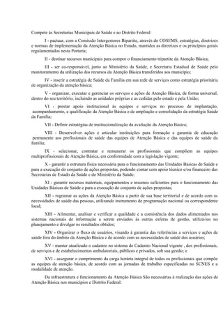 Compete às Secretarias Municipais de Saúde e ao Distrito Federal:
I - pactuar, com a Comissão Intergestores Bipartite, através do COSEMS, estratégias, diretrizes
e normas de implementação da Atenção Básica no Estado, mantidos as diretrizes e os princípios gerais
regulamentados nesta Portaria;
II - destinar recursos municipais para compor o financiamento tripartite da Atenção Básica;
III - ser co-responsável, junto ao Ministério da Saúde, e Secretaria Estadual de Saúde pelo
monitoramento da utilização dos recursos da Atenção Básica transferidos aos município;
IV - inserir a estratégia de Saúde da Família em sua rede de serviços como estratégia prioritária
de organização da atenção básica;
V - organizar, executar e gerenciar os serviços e ações de Atenção Básica, de forma universal,
dentro do seu território, incluindo as unidades próprias e as cedidas pelo estado e pela União;
VI - prestar apoio institucional às equipes e serviços no processo de implantação,
acompanhamento, e qualificação da Atenção Básica e de ampliação e consolidação da estratégia Saúde
da Família;
VII - Definir estratégias de institucionalização da avaliação da Atenção Básica;
VIII - Desenvolver ações e articular instituições para formação e garantia de educação
permanente aos profissionais de saúde das equipes de Atenção Básica e das equipes de saúde da
família;
IX - selecionar, contratar e remunerar os profissionais que compõem as equipes
multiprofissionais de Atenção Básica, em conformidade com a legislação vigente;
X - garantir a estrutura física necessária para o funcionamento das Unidades Básicas de Saúde e
para a execução do conjunto de ações propostas, podendo contar com apoio técnico e/ou financeiro das
Secretarias de Estado da Saúde e do Ministério da Saúde;
XI - garantir recursos materiais, equipamentos e insumos suficientes para o funcionamento das
Unidades Básicas de Saúde e para a execução do conjunto de ações propostas;
XII - rogramar as ações da Atenção Básica a partir de sua base territorial e de acordo com as
necessidades de saúde das pessoas, utilizando instrumento de programação nacional ou correspondente
local;
XIII - Alimentar, analisar e verificar a qualidade e a consistência dos dados alimentados nos
sistemas nacionais de informação a serem enviados às outras esferas de gestão, utilizá-los no
planejamento e divulgar os resultados obtidos;
XIV - Organizar o fluxo de usuários, visando à garantia das referências a serviços e ações de
saúde fora do âmbito da Atenção Básica e de acordo com as necessidades de saúde dos usuários;
XV - manter atualizado o cadastro no sistema de Cadastro Nacional vigente , dos profissionais,
de serviços e de estabelecimentos ambulatoriais, públicos e privados, sob sua gestão; e
XVI - assegurar o cumprimento da carga horária integral de todos os profissionais que compõe
as equipes de atenção básica, de acordo com as jornadas de trabalho especificadas no SCNES e a
modalidade de atenção.
Da infraestrutura e funcionamento da Atenção Básica São necessárias à realização das ações de
Atenção Básica nos municípios e Distrito Federal:

 