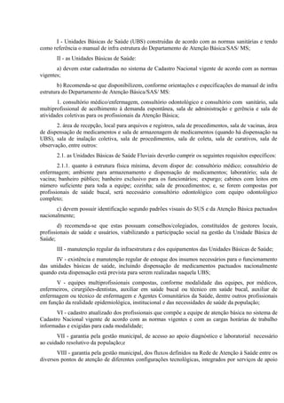I - Unidades Básicas de Saúde (UBS) construídas de acordo com as normas sanitárias e tendo
como referência o manual de infra estrutura do Departamento de Atenção Básica/SAS/ MS;
II - as Unidades Básicas de Saúde:
a) devem estar cadastradas no sistema de Cadastro Nacional vigente de acordo com as normas
vigentes;
b) Recomenda-se que disponibilizem, conforme orientações e especificações do manual de infra
estrutura do Departamento de Atenção Básica/SAS/ MS:
1. consultório médico/enfermagem, consultório odontológico e consultório com sanitário, sala
multiprofissional de acolhimento à demanda espontânea, sala de administração e gerência e sala de
atividades coletivas para os profissionais da Atenção Básica;
2. área de recepção, local para arquivos e registros, sala de procedimentos, sala de vacinas, área
de dispensação de medicamentos e sala de armazenagem de medicamentos (quando há dispensação na
UBS), sala de inalação coletiva, sala de procedimentos, sala de coleta, sala de curativos, sala de
observação, entre outros:
2.1. as Unidades Básicas de Saúde Fluviais deverão cumprir os seguintes requisitos específicos:
2.1.1. quanto à estrutura física mínima, devem dispor de: consultório médico; consultório de
enfermagem; ambiente para armazenamento e dispensação de medicamentos; laboratório; sala de
vacina; banheiro público; banheiro exclusivo para os funcionários; expurgo; cabines com leitos em
número suficiente para toda a equipe; cozinha; sala de procedimentos; e, se forem compostas por
profissionais de saúde bucal, será necessário consultório odontológico com equipo odontológico
completo;
c) devem possuir identificação segundo padrões visuais do SUS e da Atenção Básica pactuados
nacionalmente;
d) recomenda-se que estas possuam conselhos/colegiados, constituídos de gestores locais,
profissionais de saúde e usuários, viabilizando a participação social na gestão da Unidade Básica de
Saúde;
III - manutenção regular da infraestrutura e dos equipamentos das Unidades Básicas de Saúde;
IV - existência e manutenção regular de estoque dos insumos necessários para o funcionamento
das unidades básicas de saúde, incluindo dispensação de medicamentos pactuados nacionalmente
quando esta dispensação está prevista para serem realizadas naquela UBS;
V - equipes multiprofissionais compostas, conforme modalidade das equipes, por médicos,
enfermeiros, cirurgiões-dentistas, auxiliar em saúde bucal ou técnico em saúde bucal, auxiliar de
enfermagem ou técnico de enfermagem e Agentes Comunitários da Saúde, dentre outros profissionais
em função da realidade epidemiológica, institucional e das necessidades de saúde da população;
VI - cadastro atualizado dos profissionais que compõe a equipe de atenção básica no sistema de
Cadastro Nacional vigente de acordo com as normas vigentes e com as cargas horárias de trabalho
informadas e exigidas para cada modalidade;
VII - garantia pela gestão municipal, de acesso ao apoio diagnóstico e laboratorial necessário
ao cuidado resolutivo da população;e
VIII - garantia pela gestão municipal, dos fluxos definidos na Rede de Atenção à Saúde entre os
diversos pontos de atenção de diferentes configurações tecnológicas, integrados por serviços de apoio

 