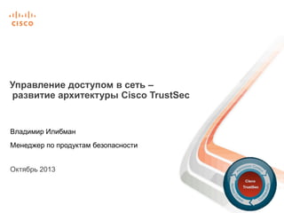 Управление доступом в сеть –
развитие архитектуры Cisco TrustSec

Владимир Илибман

Менеджер по продуктам безопасности
Октябрь 2013

 