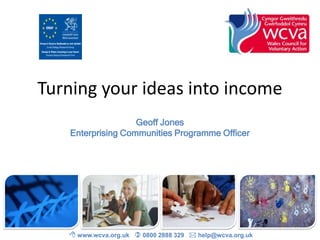 Turning your ideas into income
Geoff Jones
Enterprising Communities Programme Officer

 www.wcva.org.uk  0800 2888 329  help@wcva.org.uk

 