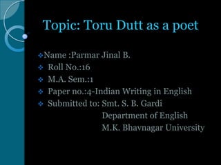 Topic: Toru Dutt as a poet
Name





:Parmar Jinal B.
Roll No.:16
M.A. Sem.:1
Paper no.:4-Indian Writing in English
Submitted to: Smt. S. B. Gardi
Department of English
M.K. Bhavnagar University

 