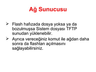 Ağ Sunucusu
 Flash hafızada dosya yoksa ya da
bozulmuşsa Sistem dosyası TFTP
sunudan yüklenebilir.
 Ayrıca vereceğiniz komut ile ağdan daha
sonra da flashtan açılmasını
sağlayabilirsiniz.

 
