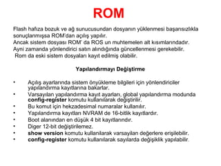ROM
Flash hafıza bozuk ve ağ sunucusundan dosyanın yüklenmesi başarısızlıkla
sonuçlanmışsa ROM’dan açılış yapılır.
Ancak sistem dosyası ROM’ da ROS un muhtemelen alt kısımlarındadır.
Ayni zamanda yönlendirici satın alındığında güncellenmesi gerekebilir.
Rom da eski sistem dosyaları kayıt edilmiş olabilir.
Yapılandırmayı Değiştirme
•
•
•
•
•
•
•
•

Açılış ayarlarında sistem önyükleme bilgileri için yönlendiriciler
yapılandırma kayıtlarına bakarlar.
Varsayılan yapılandırma kayıt ayarları, global yapılandırma modunda
config-register komutu kullanılarak değiştirilir.
Bu komut için hekzadesimal numaralar kullanılır.
Yapılandırma kayıtları NVRAM de 16-bitlik kayıtlardır.
Boot alanından en düşük 4 bit kayıtlarındır.
Diger 12-bit değiştirilemez.
show version komutu kullanilarak varsayilan değerlere erişilebilir.
config-register komutu kullanılarak sayılarda değişiklik yapılabilir.

 