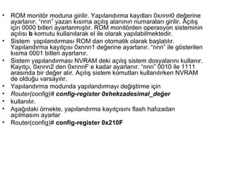 •

•
•

•
•
•
•
•

ROM monitör moduna girilir. Yapılandırma kayıtları 0xnnn0 değerine
ayarlanır. “nnn” yazan kısıma açılış alanının numaraları girilir. Açılış
için 0000 bitleri ayarlanmıştır. ROM monitörden operasyon sisteminin
açılısı b komutu kullanılarak el ile olarak yapılabilmektedir.
Sistem yapılandırması ROM dan otomatik olarak başlatılır.
Yapılandırma kayıtçısı 0xnnn1 değerine ayarlanır. “nnn” ile gösterilen
kısma 0001 bitleri ayarlanır.
Sistem yapılandırması NVRAM deki açılış sistem dosyalarını kullanır.
Kayıtçı, 0xnnn2 den 0xnnnF e kadar ayarlanır. “nnn” 0010 ile 1111
arasında bir değer alır. Açılış sistem komutları kullanılırken NVRAM
de olduğu varsayılır.
Yapılandırma modunda yapılandırmayı değiştirme için
Router(config)# config-register 0xhekzadesimal_değer
kullanılır.
Aşağıdaki örnekte, yapılandırma kayıtçısını flash hafızadan
açılmasını ayarlar
Router(config)# config-register 0x210F

 