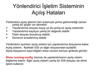 Yönlendirici İşletim Sisteminin
Açılış Hataları
Yönlendirici açılış işlemini tam anlamıyla yerine getiremediği zaman
yanlış bir şeyler var demektir:

Yapılandırma dosyası kayıp ya da yanlış bir açılış sistemidir.

Yapılandırma kayıtçısı yanlış bir değerde olabilir

Flash dosyası bozulmuş olabilir.

Donanım arızalanmış olabilir
Yönlendirici açılırken açılış sistemi için yapılandırma dosyasına bakar.
Açılış sistemi, flashtaki IOS un diğer dosyasından açılabilir.
Açılış dosyasının kayıt bilgileri show version komutu girilerek görülür.
Show running-config :komutu ile yapılandırmanın açılış sistem
bilgilerine bakılır. Eğer açılış sistemi yanlış bir IOS dosyası ise silme
işlemi kullanılır.

 