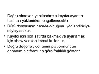 Doğru olmayan yapılandırma kayıtçı ayarları
flashtan yüklenirken engellenecektir.
• ROS dosyasının nerede olduğunu yönlendiriciye
söyleyecektir.
• Kayıtçı için son satırda bakmak ve ayarlamak
için show version komut kullanılır.
• Doğru değerler, donanım platformundan
donanım platformuna göre farklılık gösterir.

 