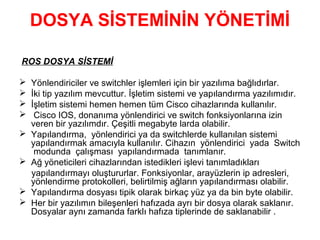 DOSYA SİSTEMİNİN YÖNETİMİ
ROS DOSYA SİSTEMİ









Yönlendiriciler ve switchler işlemleri için bir yazılıma bağlıdırlar.
İki tip yazılım mevcuttur. İşletim sistemi ve yapılandırma yazılımıdır.
İşletim sistemi hemen hemen tüm Cisco cihazlarında kullanılır.
Cisco IOS, donanıma yönlendirici ve switch fonksiyonlarına izin
veren bir yazılımdır. Çeşitli megabyte larda olabilir.
Yapılandırma, yönlendirici ya da switchlerde kullanılan sistemi
yapılandırmak amacıyla kullanılır. Cihazın yönlendirici yada Switch
modunda çalışması yapılandırmada tanımlanır.
Ağ yöneticileri cihazlarından istedikleri işlevi tanımladıkları
yapılandırmayı oluştururlar. Fonksiyonlar, arayüzlerin ip adresleri,
yönlendirme protokolleri, belirtilmiş ağların yapılandırması olabilir.
Yapılandırma dosyası tipik olarak birkaç yüz ya da bin byte olabilir.
Her bir yazılımın bileşenleri hafızada ayrı bir dosya olarak saklanır.
Dosyalar aynı zamanda farklı hafıza tiplerinde de saklanabilir .

 