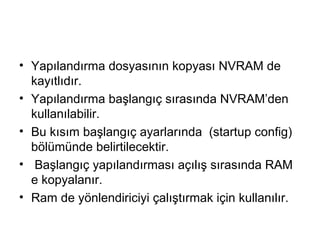 • Yapılandırma dosyasının kopyası NVRAM de
kayıtlıdır.
• Yapılandırma başlangıç sırasında NVRAM’den
kullanılabilir.
• Bu kısım başlangıç ayarlarında (startup config)
bölümünde belirtilecektir.
• Başlangıç yapılandırması açılış sırasında RAM
e kopyalanır.
• Ram de yönlendiriciyi çalıştırmak için kullanılır.

 