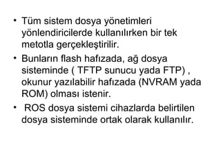 • Tüm sistem dosya yönetimleri
yönlendiricilerde kullanılırken bir tek
metotla gerçekleştirilir.
• Bunların flash hafızada, ağ dosya
sisteminde ( TFTP sunucu yada FTP) ,
okunur yazılabilir hafızada (NVRAM yada
ROM) olması istenir.
• ROS dosya sistemi cihazlarda belirtilen
dosya sisteminde ortak olarak kullanılır.

 