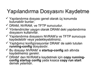 Yapılandırma Dosyasını Kaydetme
 Yapılandırma dosyası genel olarak üç konumda
bulunabilir bunlar;
 DRAM, NVRAM, ve TFTP sunucudur.
 Yönlendiriciler yaygın olarak DRAM deki yapılandırma
dosyasını kullanırlar.
 Yapılandırma dosyasını NVRAM’a ve TFTP sunucuya
kaydedebilir veya yedekleyebilirsiniz.
 Yaptığımız konfigürasyonlar DRAM’ de saklı tutulan
running-config dosyasıdır.
 Bu dosyayı NVRAM’ e startup-config adı altında
kaydetmemiz gerekir.
 DRAM’ den NVRAM’e kaydetmek için copy runningconfig startup config yada kısaca copy run start
demek yeterlidir.

 