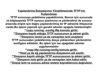 Yapılandırma Dosyalarının Yönetilmesinde TFTP’nin
Kullanılması
TFTP sunucuya yedekleme yapabilirsiniz. Bunun için sunucuda
ve bilgisayarda TFTP sunucu yazılımına ve yönlendirici ile sunucu
arasında erişim için doğru yapılandırılmış bir IP adresine ihtiyacınız
vardır.Bu işlemi yapmak için gerekli adımlar aşağıda listelenmiştir:
**copy running –config tftp komutu girilir.
**Dosyanın kayıtlı olduğu TFTP sunucunun ip adresi girilir.
**Dosyanın ismini ya da varsayılan ismi onaylanır
TFTP sunucudan yedeklenmiş dosya yüklenirken yönlendirici
konfigüre edilebilir. Bu işlem için ise aşağıdaki adımlar
uygulanmalıdır:
**copy tftp running-config komutu girilir.
**Host ya da ağ yapılandırma dosyasının adi seçilir.
**Dosyanın kayıtlı olduğu TFTP sunucusunun ip adresi girilir.
**Dosyanın ismi girilir ya da varsayılan isim kabul edilir.
**Dosya ismi ve sunucu adresi sistem kaynaklarınca doğrulanır.

 
