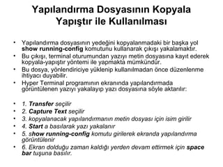 Yapılandırma Dosyasının Kopyala
Yapıştır ile Kullanılması
•

Yapılandırma dosyasının yedeğini kopyalanmadaki bir başka yol
show running-config komutunu kullanarak çıkışı yakalamaktır.
• Bu çıkışı, terminal oturumundan yazıyı metin dosyasına kayıt ederek
kopyala-yapıştır yöntemi ile yapmakta mümkündür.
• Bu dosya, yönlendiriciye yüklenip kullanılmadan önce düzenlenme
ihtiyacı duyabilir.
• Hyper Terminal programının ekranında yapılandırmada
görüntülenen yazıyı yakalayıp yazı dosyasına söyle aktarılır:
•
•
•
•
•

1. Transfer seçilir
2. Capture Text seçilir
3. kopyalanacak yapılandırmanın metin dosyası için isim girilir
4. Start a basılarak yazı yakalanır
5. show running-config komutu girilerek ekranda yapılandırma
görüntülenir
• 6. Ekran dolduğu zaman kaldığı yerden devam ettirmek için space
bar tuşuna basılır.

 