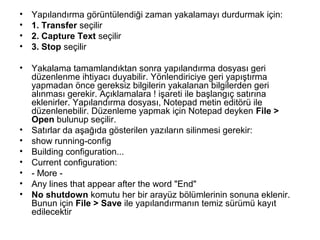 •
•
•
•

Yapılandırma görüntülendiği zaman yakalamayı durdurmak için:
1. Transfer seçilir
2. Capture Text seçilir
3. Stop seçilir

•

Yakalama tamamlandıktan sonra yapılandırma dosyası geri
düzenlenme ihtiyacı duyabilir. Yönlendiriciye geri yapıştırma
yapmadan önce gereksiz bilgilerin yakalanan bilgilerden geri
alınması gerekir. Açıklamalara ! işareti ile başlangıç satırına
eklenirler. Yapılandırma dosyası, Notepad metin editörü ile
düzenlenebilir. Düzenleme yapmak için Notepad deyken File >
Open bulunup seçilir.
Satırlar da aşağıda gösterilen yazıların silinmesi gerekir:
show running-config
Building configuration...
Current configuration:
- More Any lines that appear after the word "End"
No shutdown komutu her bir arayüz bölümlerinin sonuna eklenir.
Bunun için File > Save ile yapılandırmanın temiz sürümü kayıt
edilecektir

•
•
•
•
•
•
•

 