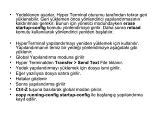 •

Yedeklenen ayarlar, Hyper Terminal oturumu tarafından tekrar geri
yüklenebilir. Geri yüklemen önce yönlendirici yapılandırmasının
kaldırılması gerekir. Bunun için yönetici modundayken erase
startup-config komutu yönlendiriciye girilir. Daha sonra reload
komutu kullanılarak yönlendirici yeniden başlatılır.

•

HyperTerminal yapılandırmayı yeniden yüklemek için kullanılır.
Yapılandırmanın temiz bir yedeği yönlendiriciye aşağıdaki gibi
yüklenir:
Global Yapılandırma moduna girilir
Hyper Terminalden Transfer > Send Text File tıklanır.
Yedek yapılandırmayı yüklemek için dosya ismi girilir.
Eğer yazılıysa dosya satıra girilir.
Hatalar gözlenir
Sonra yapılandırma girilir
Ctrl-Z tuşuna basılarak global modan çıkılır.
copy running-config startup-config ile başlangıç yapılandırma
kayıt edilir.

•
•
•
•
•
•
•
•

 