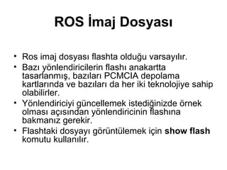 ROS İmaj Dosyası
• Ros imaj dosyası flashta olduğu varsayılır.
• Bazı yönlendiricilerin flashı anakartta
tasarlanmış, bazıları PCMCIA depolama
kartlarında ve bazıları da her iki teknolojiye sahip
olabilirler.
• Yönlendiriciyi güncellemek istediğinizde örnek
olması açısından yönlendiricinin flashına
bakmanız gerekir.
• Flashtaki dosyayı görüntülemek için show flash
komutu kullanılır.

 