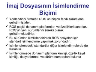 İmaj Dosyasının İsimlendirme
Biçimi
 Yönlendirici firmaları ROS un birçok farklı sürümlerini
geliştirmiştirler.
 ROS çeşitli donanım platformları ve özellikleri sunarlar.
ROS’un yeni sürümlerini sürekli olarak
geliştirmektedirler.
 Bu sürümleri kimliklendirirken ROS dosyaları için
standart isimlendirme yapılmak zorundadır.
 İsimlendirmedeki standartlar diğer isimlendirmelerde de
kullanılır.
 İsimlendirmede donanım platform kimliği, özellik kayıt
kimliği, dosya formatı ve sürüm numaraları bulunur

 