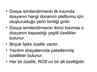 • Dosya isimlendirmenin ilk kısımda
dosyanın hangi donanım platformu için
oluşturulduğu yerin kimliği girilir.
• Dosya isimlendirmenin ikinci kısımda o
dosyanın kapsadığı çeşitli özelikler
bulunur.
• Birçok farklı özellik vardır.
• Yazılım dosyalarında paketlenmiş
özellikler bulunur.
• Her bir özellik, ROS’un bir alt özelliğidir.

 