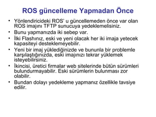 ROS güncelleme Yapmadan Önce
• Yönlendiricideki ROS’ u güncellemeden önce var olan
ROS imajını TFTP sunucuya yedeklemelisiniz.
• Bunu yapmanızda iki sebep var.
• İlki Flashınız, eski ve yeni olacak her iki imaja yetecek
kapasiteyi desteklemeyebilir.
• Yeni bir imaj yüklediğinizde ve bununla bir problemle
karşılaştığınızda, eski imajınızı tekrar yüklemek
isteyebilirsiniz.
• İkincisi, üretici firmalar web sitelerinde bütün sürümleri
bulundurmayabilir. Eski sürümlerin bulunması zor
olabilir.
• Bundan dolayı yedekleme yapmanız özellikle tavsiye
edilir.

 