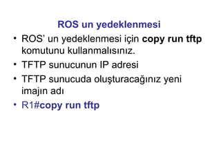 •
•
•
•

ROS un yedeklenmesi
ROS’ un yedeklenmesi için copy run tftp
komutunu kullanmalısınız.
TFTP sunucunun IP adresi
TFTP sunucuda oluşturacağınız yeni
imajın adı
R1#copy run tftp

 
