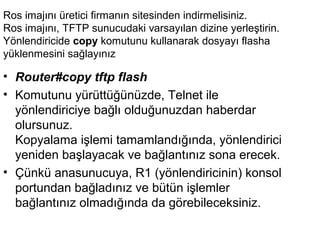 Ros imajını üretici firmanın sitesinden indirmelisiniz.
Ros imajını, TFTP sunucudaki varsayılan dizine yerleştirin.
Yönlendiricide copy komutunu kullanarak dosyayı flasha
yüklenmesini sağlayınız

• Router#copy tftp flash
• Komutunu yürüttüğünüzde, Telnet ile
yönlendiriciye bağlı olduğunuzdan haberdar
olursunuz.
Kopyalama işlemi tamamlandığında, yönlendirici
yeniden başlayacak ve bağlantınız sona erecek.
• Çünkü anasunucuya, R1 (yönlendiricinin) konsol
portundan bağladınız ve bütün işlemler
bağlantınız olmadığında da görebileceksiniz.

 
