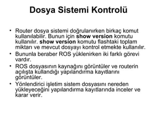 Dosya Sistemi Kontrolü
• Router dosya sistemi doğrulanırken birkaç komut
kullanılabilir. Bunun için show version komutu
kullanılır. show version komutu flashtaki toplam
miktarı ve mevcut dosyayı kontrol etmekte kullanılır.
• Bununla beraber ROS yüklenirken iki farklı görevi
vardır.
• ROS dosyasının kaynağını görüntüler ve routerin
açılışta kullandığı yapılandırma kayıtlarını
görüntüler.
• Yönlendirici işletim sistem dosyasını nereden
yükleyeceğini yapılandırma kayıtlarında inceler ve
karar verir.

 