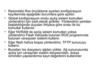 • Resimdeki Ros önyükleme ayarları konfigürasyon
kayıtlarında aşağıdaki durumlara göre açıktır:
• Global konfigürasyon modu açılış sistem komutları
yönlendirici için özel olarak girilirler. Yönlendirici yeniden
başlatıldığında duyulan ihtiyaca göre sırası ile bu
komutlar kullanılır.
• Eğer NVRAM de açılış sistem komutları yoksa
yönlendirici Flash hafızada bulunan ROS programında
bulunan varsayılan sistemi kullanır.
• Eğer flash hafıza boşsa yönlendirici, TFTP sunucuyu
kullanır.
• Buradan Ios dosyasını ağdan yükler. Ağ sunucusunda
açılış için varsayılan sistem dosyasından, dosya
isminden yapılandırma kayıt değerlerini kullanırlar

 