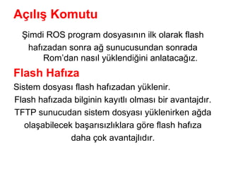 Açılış Komutu
Şimdi ROS program dosyasının ilk olarak flash
hafızadan sonra ağ sunucusundan sonrada
Rom’dan nasıl yüklendiğini anlatacağız.

Flash Hafıza
Sistem dosyası flash hafızadan yüklenir.
Flash hafızada bilginin kayıtlı olması bir avantajdır.
TFTP sunucudan sistem dosyası yüklenirken ağda
olaşabilecek başarısızlıklara göre flash hafıza
daha çok avantajlıdır.

 