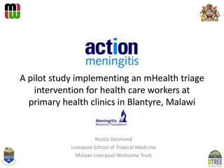 A pilot study implementing an mHealth triage
intervention for health care workers at
primary health clinics in Blantyre, Malawi

Nicola Desmond
Liverpool School of Tropical Medicine
Malawi-Liverpool-Wellcome Trust

 