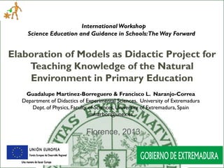 International Workshop
Science Education and Guidance in Schools:The Way Forward

Elaboration of Models as Didactic Project for
Teaching Knowledge of the Natural
Environment in Primary Education
Guadalupe Martínez-Borreguero & Francisco L. Naranjo-Correa
Department of Didactics of Experimental Sciences, University of Extremadura
Dept. of Physics, Faculty of Sciences, University of Extremadura, Spain
mmarbor@unex.es

Florence, 2013

 